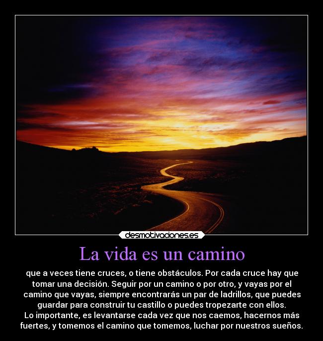 La vida es un camino - que a veces tiene cruces, o tiene obstáculos. Por cada cruce hay que
tomar una decisión. Seguir por un camino o por otro, y vayas por el
camino que vayas, siempre encontrarás un par de ladrillos, que puedes
 guardar para construir tu castillo o puedes tropezarte con ellos. 
Lo importante, es levantarse cada vez que nos caemos, hacernos más
fuertes, y tomemos el camino que tomemos, luchar por nuestros sueños.