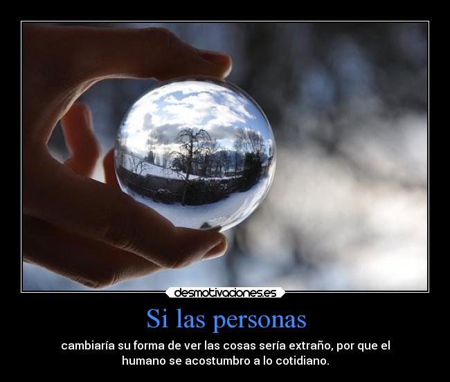 Si las personas - cambiaría su forma de ver las cosas sería extraño, por que el
humano se acostumbro a lo cotidiano.