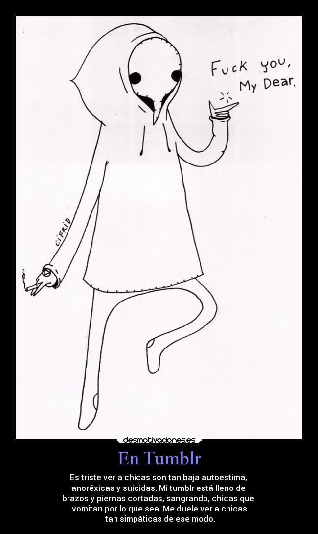En Tumblr - Es triste ver a chicas son tan baja autoestima, 
anoréxicas y suicidas. Mi tumblr está lleno de 
brazos y piernas cortadas, sangrando, chicas que 
vomitan por lo que sea. Me duele ver a chicas
 tan simpáticas de ese modo.