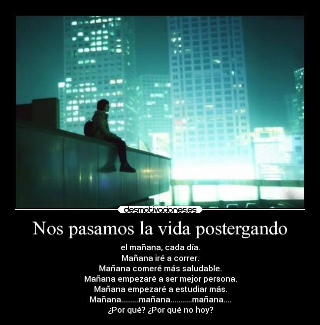 Nos pasamos la vida postergando - el mañana, cada día.
Mañana iré a correr.
Mañana comeré más saludable.
Mañana empezaré a ser mejor persona.
Mañana empezaré a estudiar más.
Mañana.........mañana...........mañana....
¿Por qué? ¿Por qué no hoy?