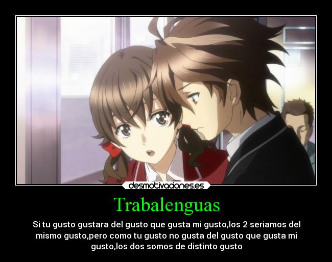 Trabalenguas - Si tu gusto gustara del gusto que gusta mi gusto,los 2 seriamos del
mismo gusto,pero como tu gusto no gusta del gusto que gusta mi
gusto,los dos somos de distinto gusto