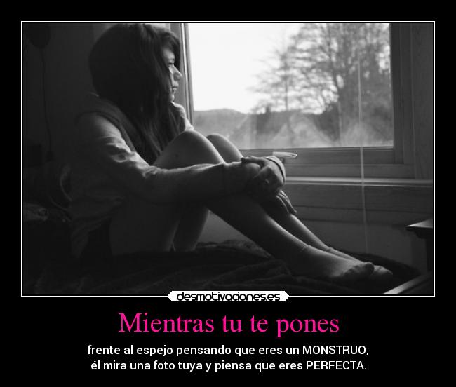 Mientras tu te pones - frente al espejo pensando que eres un MONSTRUO,
él mira una foto tuya y piensa que eres PERFECTA.