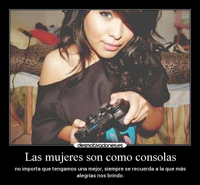 Las mujeres son como consolas - no importa que tengamos una mejor, siempre se recuerda a la que más
alegrías nos brindo.