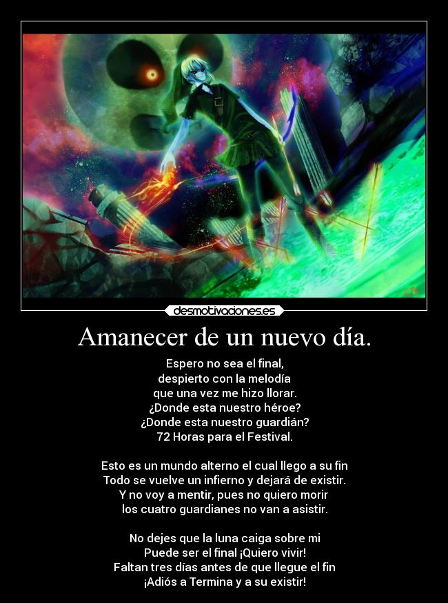 Amanecer de un nuevo día. - Espero no sea el final,
despierto con la melodía
que una vez me hizo llorar.
¿Donde esta nuestro héroe?
¿Donde esta nuestro guardián?
72 Horas para el Festival.
Esto es un mundo alterno el cual llego a su fin
Todo se vuelve un infierno y dejará de existir.
Y no voy a mentir, pues no quiero morir
los cuatro guardianes no van a asistir.
No dejes que la luna caiga sobre mi
Puede ser el final ¡Quiero vivir!
Faltan tres días antes de que llegue el fin
¡Adiós a Termina y a su existir!
