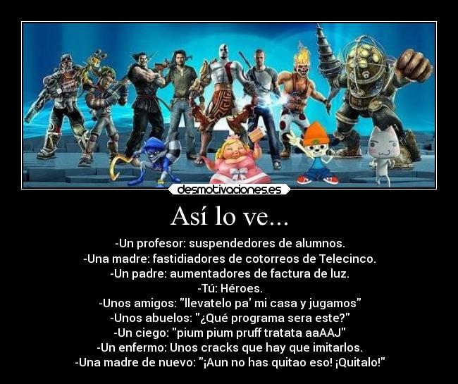 Así lo ve... - -Un profesor: suspendedores de alumnos.
-Una madre: fastidiadores de cotorreos de Telecinco.
-Un padre: aumentadores de factura de luz.
-Tú: Héroes.
-Unos amigos: llevatelo pa mi casa y jugamos
-Unos abuelos: ¿Qué programa sera este?
-Un ciego: pium pium pruff tratata aaAAJ
-Un enfermo: Unos cracks que hay que imitarlos.
-Una madre de nuevo: ¡Aun no has quitao eso! ¡Quitalo!