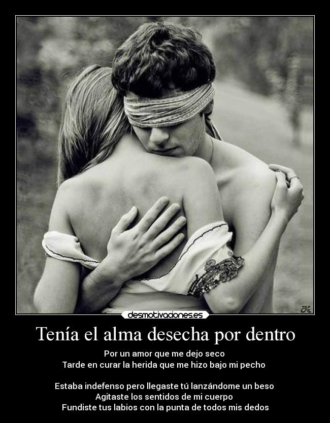 Tenía el alma desecha por dentro - Por un amor que me dejo seco
Tarde en curar la herida que me hizo bajo mi pecho
Estaba indefenso pero llegaste tú lanzándome un beso
Agitaste los sentidos de mi cuerpo
Fundiste tus labios con la punta de todos mis dedos