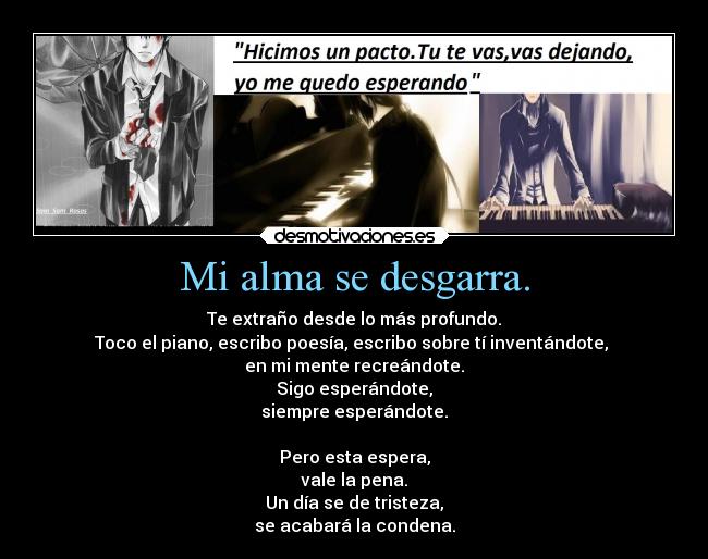 Mi alma se desgarra. - Te extraño desde lo más profundo.
Toco el piano, escribo poesía, escribo sobre tí inventándote,
en mi mente recreándote.
Sigo esperándote,
siempre esperándote.
Pero esta espera,
vale la pena.
Un día se de tristeza,
se acabará la condena.