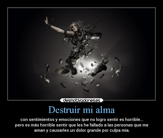 Destruir mi alma - con sentimientos y emociones que no logro sentir es horrible...
pero es más horrible sentir que les he fallado a las personas que me
aman y causarles un dolor grande por culpa mía.