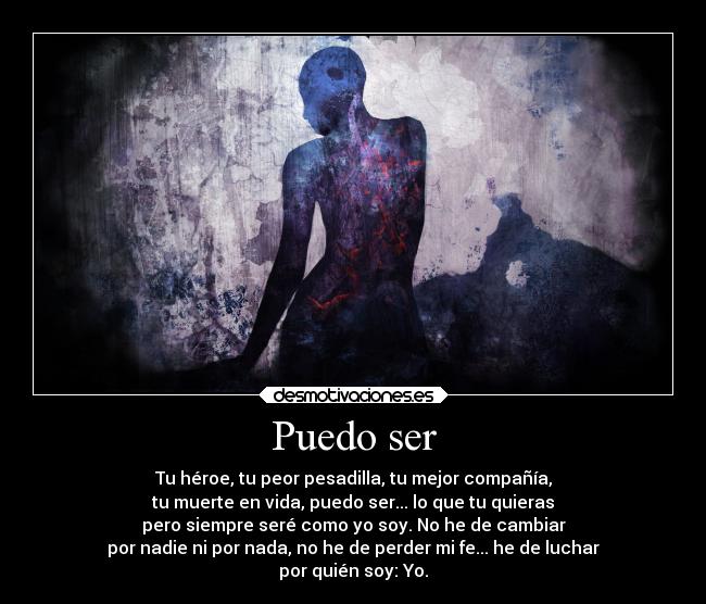 Puedo ser - Tu héroe, tu peor pesadilla, tu mejor compañía,
tu muerte en vida, puedo ser... lo que tu quieras
pero siempre seré como yo soy. No he de cambiar
por nadie ni por nada, no he de perder mi fe... he de luchar
por quién soy: Yo.