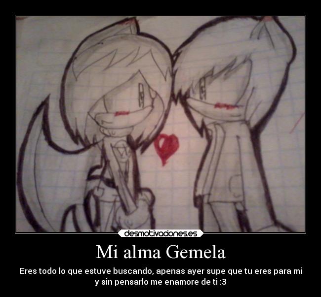 Mi alma Gemela - Eres todo lo que estuve buscando, apenas ayer supe que tu eres para mi
y sin pensarlo me enamore de ti :3