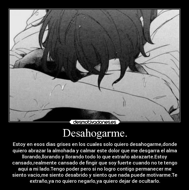 Desahogarme. - Estoy en esos dias grises en los cuales solo quiero desahogarme,donde
quiero abrazar la almohada y calmar este dolor que me desgarra el alma
llorando,llorando y llorando todo lo que extraño abrazarte.Estoy
cansado,realmente cansado de fingir que soy fuerte cuando no te tengo
aqui a mi lado.Tengo poder pero si no logro contigo permanecer me
siento vacio,me siento desabrido y siento que nada puede motivarme.Te
extraño,ya no quiero negarlo,ya quiero dejar de ocultarlo.