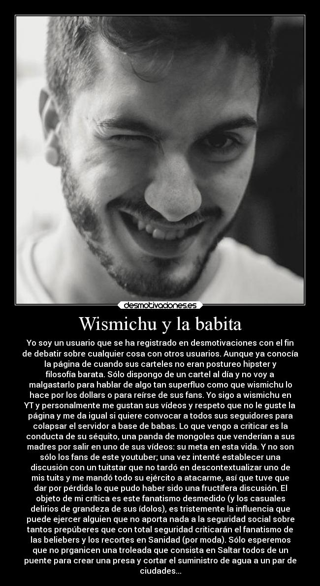 Wismichu y la babita - Yo soy un usuario que se ha registrado en desmotivaciones con el fin
de debatir sobre cualquier cosa con otros usuarios. Aunque ya conocía
la página de cuando sus carteles no eran postureo hipster y
filosofía barata. Sólo dispongo de un cartel al día y no voy a
malgastarlo para hablar de algo tan superfluo como que wismichu lo
hace por los dollars o para reírse de sus fans. Yo sigo a wismichu en
YT y personalmente me gustan sus vídeos y respeto que no le guste la
página y me da igual si quiere convocar a todos sus seguidores para
colapsar el servidor a base de babas. Lo que vengo a criticar es la
conducta de su séquito, una panda de mongoles que venderían a sus
madres por salir en uno de sus vídeos: su meta en esta vida. Y no son
sólo los fans de este youtuber; una vez intenté establecer una
discusión con un tuitstar que no tardó en descontextualizar uno de
mis tuits y me mandó todo su ejército a atacarme, así que tuve que
dar por pérdida lo que pudo haber sido una fructífera discusión. El
objeto de mi crítica es este fanatismo desmedido (y los casuales
delirios de grandeza de sus ídolos), es tristemente la influencia que
puede ejercer alguien que no aporta nada a la seguridad social sobre
tantos prepúberes que con total seguridad criticarán el fanatismo de
las beliebers y los recortes en Sanidad (por moda). Sólo esperemos
que no prganicen una troleada que consista en Saltar todos de un
puente para crear una presa y cortar el suministro de agua a un par de
ciudades...