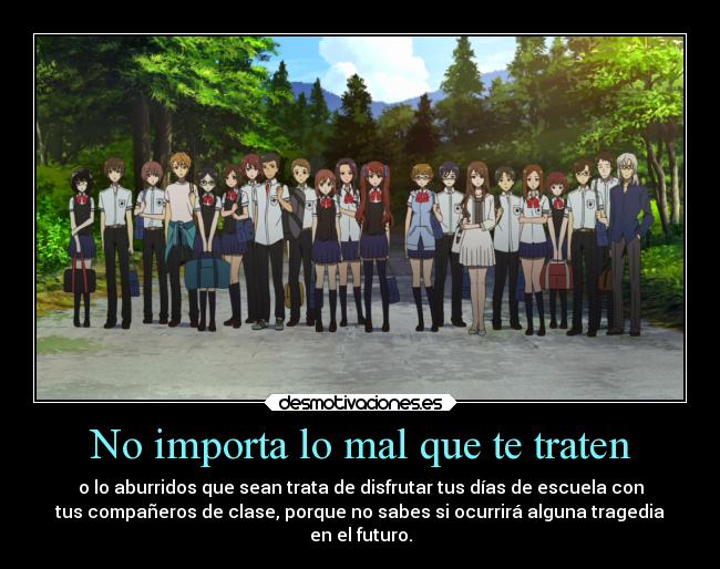 No importa lo mal que te traten - o lo aburridos que sean trata de disfrutar tus días de escuela con
tus compañeros de clase, porque no sabes si ocurrirá alguna tragedia
en el futuro.