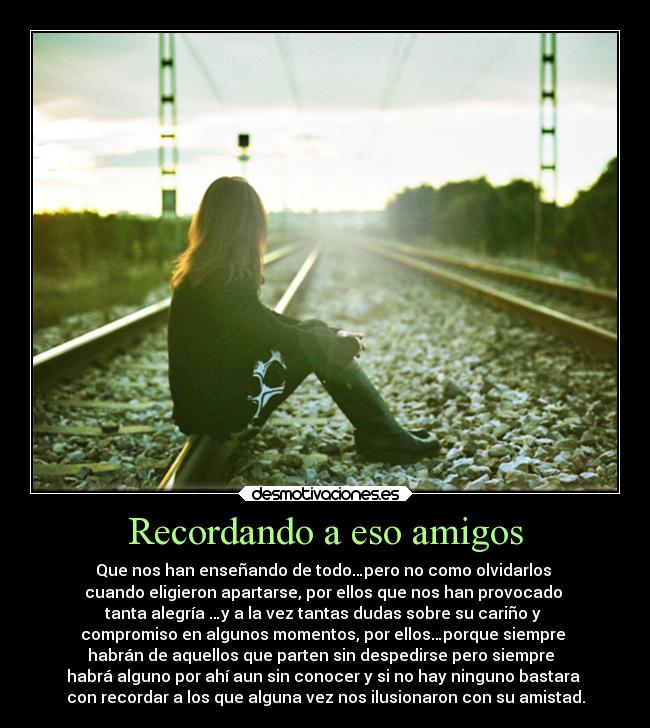 Recordando a eso amigos - Que nos han enseñando de todo…pero no como olvidarlos
cuando eligieron apartarse, por ellos que nos han provocado
tanta alegría …y a la vez tantas dudas sobre su cariño y
compromiso en algunos momentos, por ellos…porque siempre
habrán de aquellos que parten sin despedirse pero siempre
habrá alguno por ahí aun sin conocer y si no hay ninguno bastara
con recordar a los que alguna vez nos ilusionaron con su amistad.