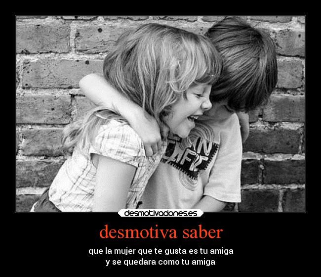 desmotiva saber - que la mujer que te gusta es tu amiga
y se quedara como tu amiga