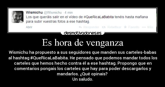 Es hora de venganza - Wismichu ha propuesto a sus seguidores que manden sus carteles-babas
al hashtag #QueRicaLaBabita. He pensado que podemos mandar todos los
carteles que hemos hecho contra él a ese hashtag. Propongo que en
comentarios pongais los carteles que hay para poder descargarlos y
mandarlos. ¿Qué opinais? 
Un saludo.
