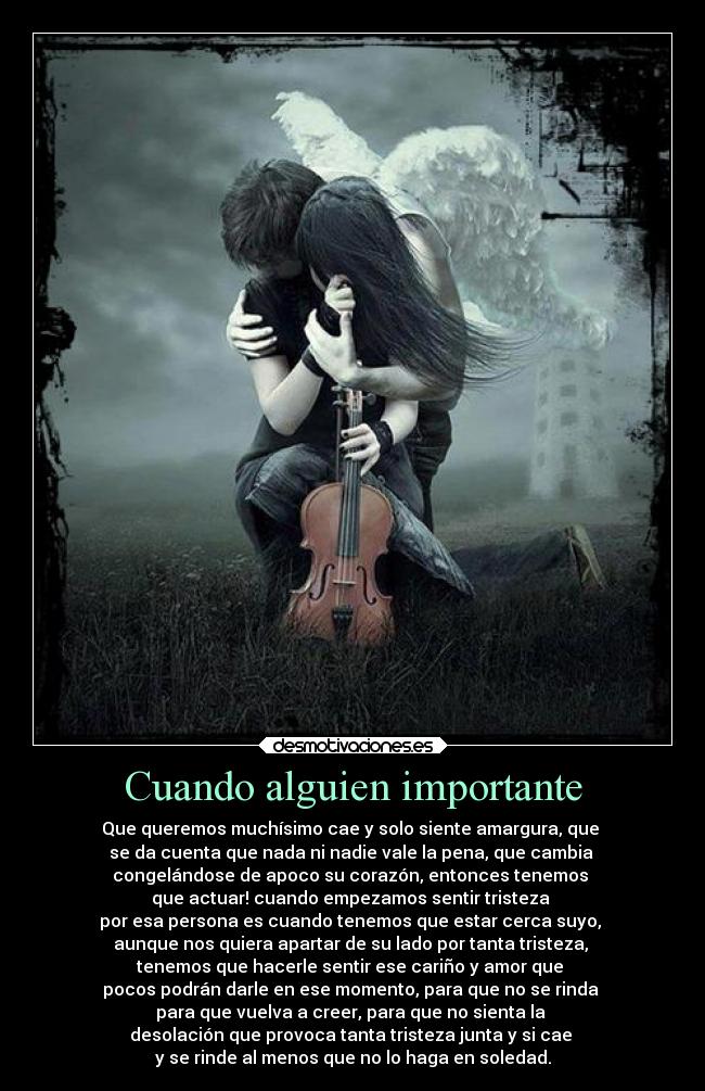 Cuando alguien importante - Que queremos muchísimo cae y solo siente amargura, que
se da cuenta que nada ni nadie vale la pena, que cambia
congelándose de apoco su corazón, entonces tenemos
que actuar! cuando empezamos sentir tristeza
por esa persona es cuando tenemos que estar cerca suyo,
aunque nos quiera apartar de su lado por tanta tristeza,
tenemos que hacerle sentir ese cariño y amor que
pocos podrán darle en ese momento, para que no se rinda
para que vuelva a creer, para que no sienta la
desolación que provoca tanta tristeza junta y si cae
y se rinde al menos que no lo haga en soledad.