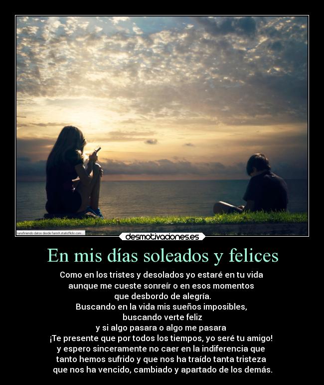 En mis días soleados y felices - Como en los tristes y desolados yo estaré en tu vida
aunque me cueste sonreír o en esos momentos
que desbordo de alegría.
Buscando en la vida mis sueños imposibles,
buscando verte feliz
y si algo pasara o algo me pasara
¡Te presente que por todos los tiempos, yo seré tu amigo!
y espero sinceramente no caer en la indiferencia que
tanto hemos sufrido y que nos ha traído tanta tristeza
que nos ha vencido, cambiado y apartado de los demás.