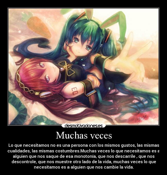 Muchas veces - Lo que necesitamos no es una persona con los mismos gustos, las mismas
cualidades, las mismas costumbres.Muchas veces lo que necesitamos es a
alguien que nos saque de esa monotonía, que nos descarrile , que nos
descontrole, que nos muestre otro lado de la vida, muchas veces lo que
necesitamos es a alguien que nos cambie la vida.