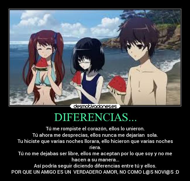 DIFERENCIAS... - Tú me rompiste el corazón, ellos lo unieron.
Tú ahora me desprecias, ellos nunca me dejarían sola.
Tu hiciste que varias noches llorara, ello hicieron que varias noches
riera.
Tú no me dejabas ser libre, ellos me aceptan por lo que soy y no me
hacen a su manera...
Así podría seguir diciendo diferencias entre tú y ellos.
POR QUE UN AMIGO ES UN VERDADERO AMOR, NO COMO L@S NOVI@S :D
