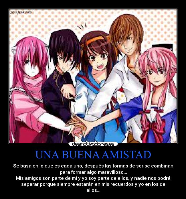UNA BUENA AMISTAD - Se basa en lo que es cada uno, después las formas de ser se combinan
para formar algo maravilloso...
Mis amigos son parte de mi y yo soy parte de ellos, y nadie nos podrá
separar porque siempre estarán en mis recuerdos y yo en los de
ellos...