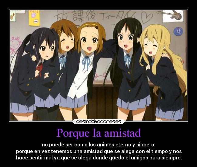 Porque la amistad - no puede ser como los animes eterno y sincero 
porque en vez tenemos una amistad que se alega con el tiempo y nos
hace sentir mal ya que se alega donde quedo el amigos para siempre.