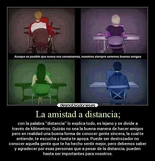 La amistad a distancia; - con la palabra distancia lo explica todo, es lejano y se divide a
través de kilómetros. Quizás no sea la buena manera de hacer amigos
pero en realidad una buena forma de conocer gente sincera, la cual te
entiende, te escucha y hasta te apoya. Puede ser destrozador no
conocer aquella gente que te ha hecho sentir mejor, pero debemos saber
y agradecer por esas personas que a pesar de la distancia, pueden
hasta ser importantes para nosotros.