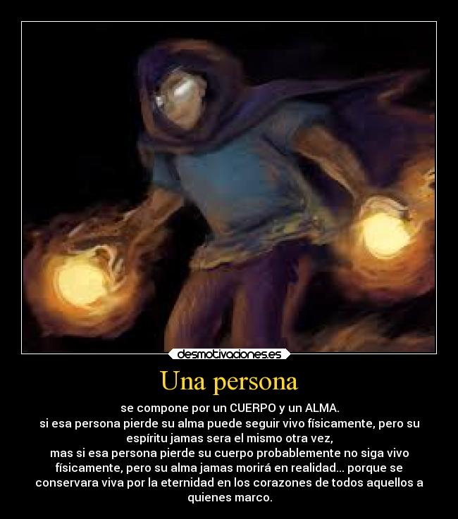 Una persona - se compone por un CUERPO y un ALMA.
si esa persona pierde su alma puede seguir vivo físicamente, pero su
espíritu jamas sera el mismo otra vez,
mas si esa persona pierde su cuerpo probablemente no siga vivo
físicamente, pero su alma jamas morirá en realidad... porque se
conservara viva por la eternidad en los corazones de todos aquellos a
quienes marco.