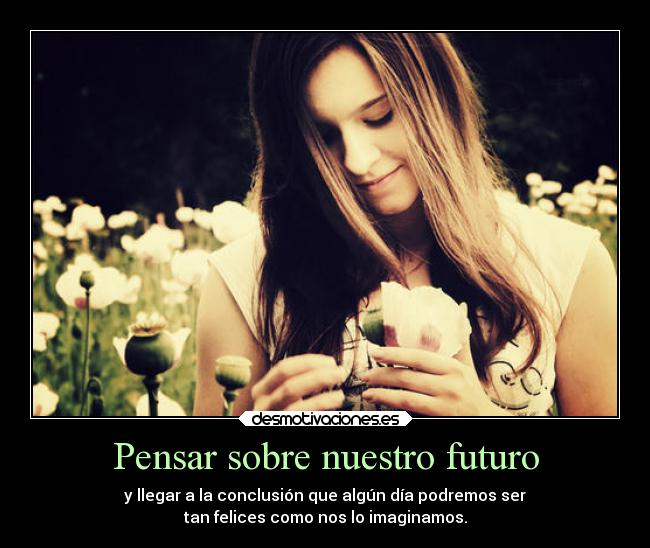 Pensar sobre nuestro futuro - y llegar a la conclusión que algún día podremos ser
tan felices como nos lo imaginamos.