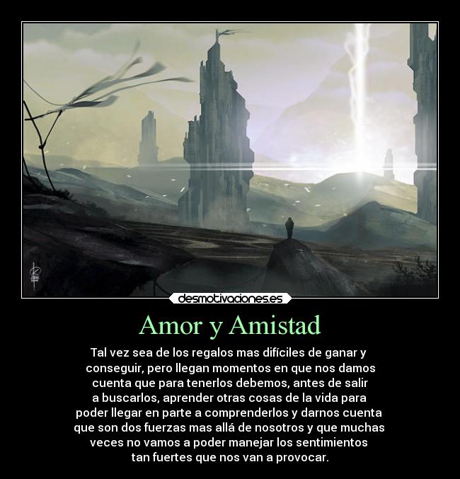 Amor y Amistad - Tal vez sea de los regalos mas difíciles de ganar y
conseguir, pero llegan momentos en que nos damos
cuenta que para tenerlos debemos, antes de salir
a buscarlos, aprender otras cosas de la vida para
poder llegar en parte a comprenderlos y darnos cuenta
que son dos fuerzas mas allá de nosotros y que muchas
veces no vamos a poder manejar los sentimientos
tan fuertes que nos van a provocar.