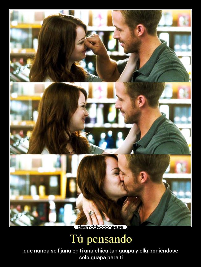 Tú pensando - que nunca se fijaría en ti una chica tan guapa y ella poniéndose
solo guapa para ti
