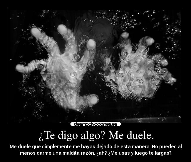 ¿Te digo algo? Me duele. - Me duele que simplemente me hayas dejado de esta manera. No puedes al
menos darme una maldita razón, ¿ah? ¿Me usas y luego te largas?