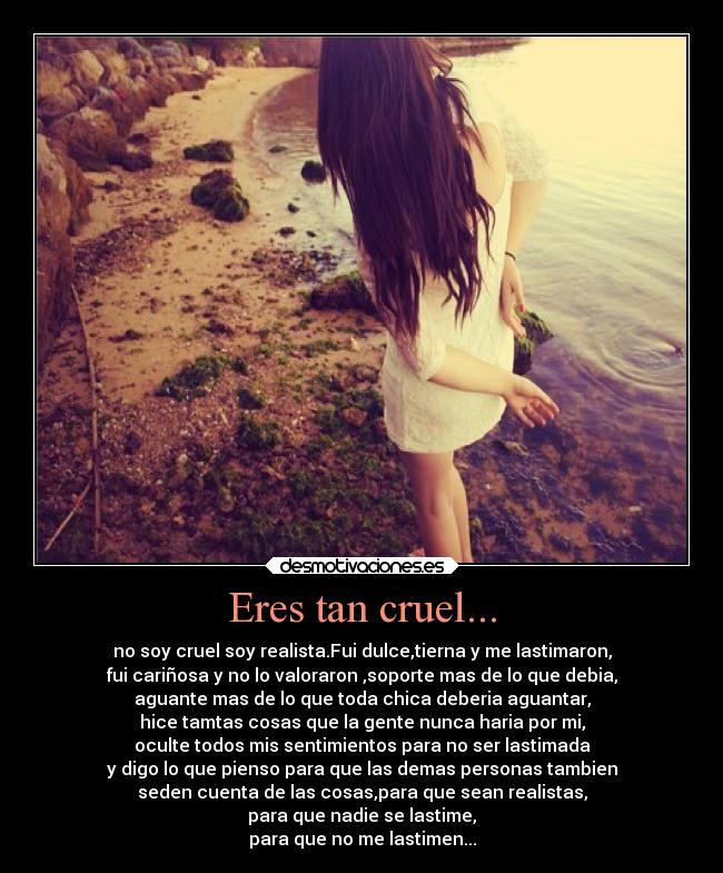 Eres tan cruel... - no soy cruel soy realista.Fui dulce,tierna y me lastimaron,
fui cariñosa y no lo valoraron ,soporte mas de lo que debia,
aguante mas de lo que toda chica deberia aguantar,
hice tamtas cosas que la gente nunca haria por mi,
oculte todos mis sentimientos para no ser lastimada
y digo lo que pienso para que las demas personas tambien
seden cuenta de las cosas,para que sean realistas,
para que nadie se lastime,
para que no me lastimen...