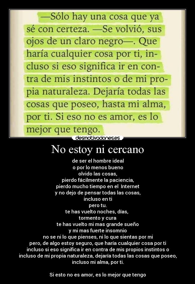 No estoy ni cercano - de ser el hombre ideal
o por lo menos bueno
olvido las cosas,
pierdo fácilmente la paciencia,
pierdo mucho tiempo en el Internet
y no dejo de pensar todas las cosas,
incluso en ti
pero tu.
te has vuelto noches, días,
tormento y cura
te has vuelto mi mas grande sueño
y mi mas fuerte insomnio
no se ni lo que pienses, ni lo que sientas por mi
pero, de algo estoy seguro, que haría cualquier cosa por ti
incluso si eso significa ir en contra de mis propios instintos o
incluso de mi propia naturaleza, dejaría todas las cosas que poseo,
incluso mi alma, por ti.
Si esto no es amor, es lo mejor que tengo
