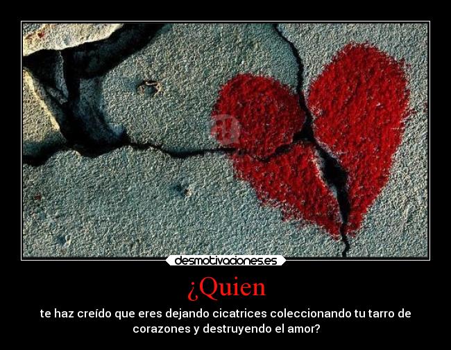 ¿Quien - te haz creído que eres dejando cicatrices coleccionando tu tarro de
corazones y destruyendo el amor?