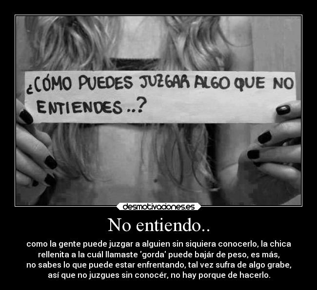 No entiendo.. - como la gente puede juzgar a alguien sin siquiera conocerlo, la chica
rellenita a la cuál llamaste gorda puede bajár de peso, es más,
no sabes lo que puede estar enfrentando, tal vez sufra de algo grabe,
así que no juzgues sin conocér, no hay porque de hacerlo.