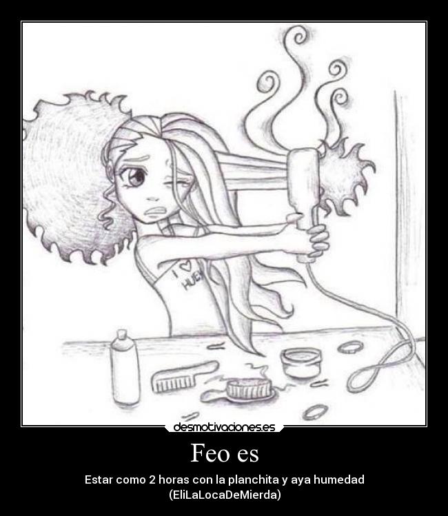Feo es - Estar como 2 horas con la planchita y aya humedad
(EliLaLocaDeMierda)