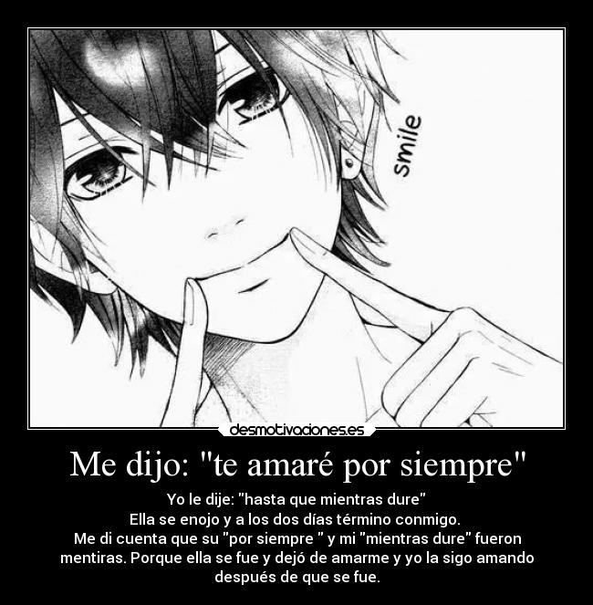 Me dijo: te amaré por siempre - Yo le dije: hasta que mientras dure
Ella se enojo y a los dos días término conmigo. 
Me di cuenta que su por siempre  y mi mientras dure fueron
mentiras. Porque ella se fue y dejó de amarme y yo la sigo amando
después de que se fue.