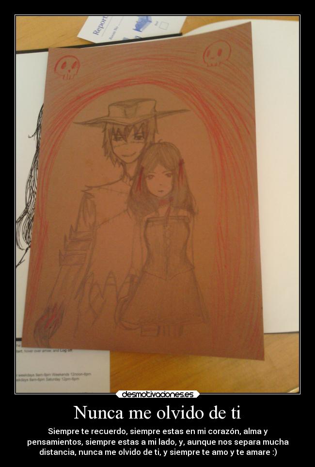 Nunca me olvido de ti - Siempre te recuerdo, siempre estas en mi corazón, alma y
pensamientos, siempre estas a mi lado, y, aunque nos separa mucha
distancia, nunca me olvido de ti, y siempre te amo y te amare :)
