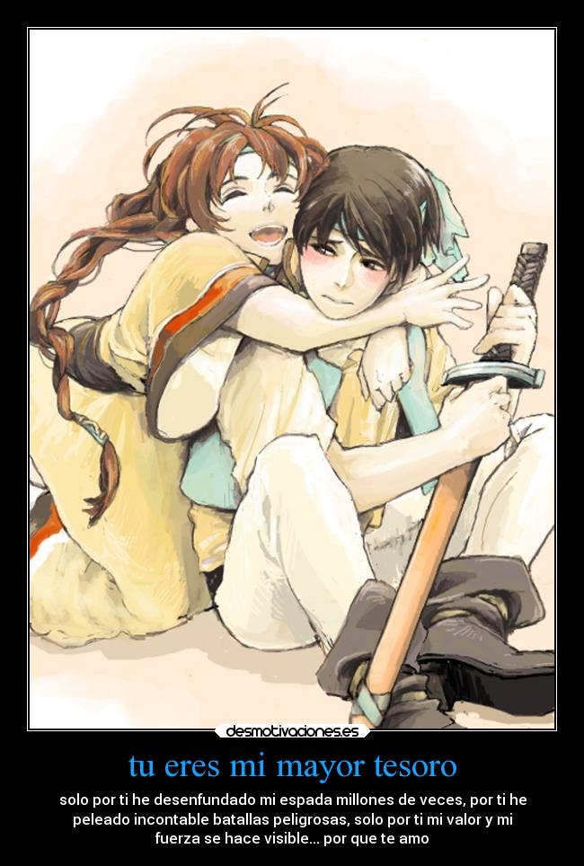 tu eres mi mayor tesoro - solo por ti he desenfundado mi espada millones de veces, por ti he
peleado incontable batallas peligrosas, solo por ti mi valor y mi
fuerza se hace visible... por que te amo