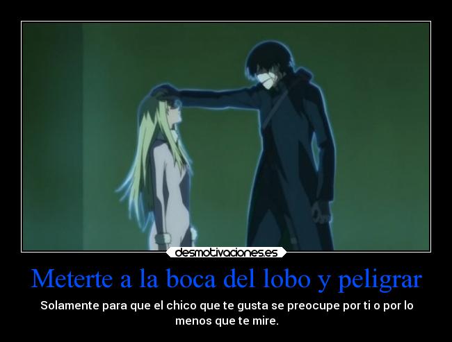 Meterte a la boca del lobo y peligrar - Solamente para que el chico que te gusta se preocupe por ti o por lo
menos que te mire.