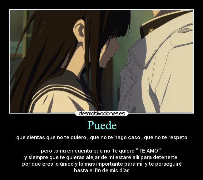 Puede - que sientas que no te quiero , que no te hago caso , que no te respeto
pero toma en cuenta que no te quiero TE AMO
y siempre que te quieras alejar de mi estaré allí para detenerte
por que eres lo único y lo mas importante para mi y te perseguiré
hasta el fin de mis días