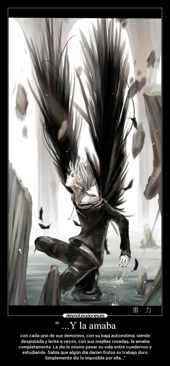 ...Y la amaba - con cada uno de sus demonios, con su baja autoestima, siendo
despistada y lenta a veces, con sus mejillas rosadas, la amaba
completamente. Le dio lo mismo pasar su vida entre cuadernos y
estudiando. Sabía que algún día darían frutos su trabajo duro.
Simplemente dio lo imposible por ella...