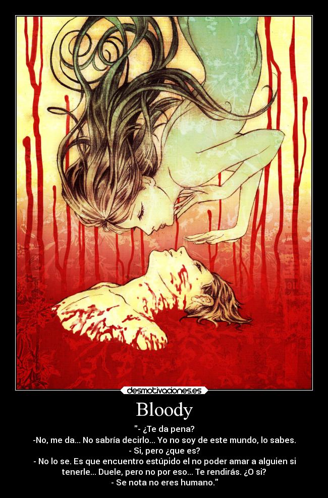 Bloody - - ¿Te da pena?
-No, me da... No sabría decirlo... Yo no soy de este mundo, lo sabes.
- Si, pero ¿que es?
- No lo se. Es que encuentro estúpido el no poder amar a alguien si
tenerle... Duele, pero no por eso... Te rendirás. ¿O si?
- Se nota no eres humano.