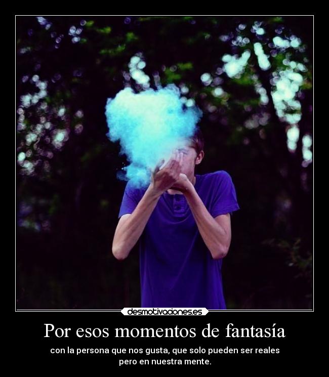Por esos momentos de fantasía - con la persona que nos gusta, que solo pueden ser reales
pero en nuestra mente.