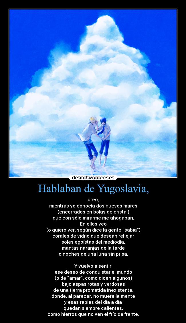 Hablaban de Yugoslavia, - creo,
mientras yo conocía dos nuevos mares
(encerrados en bolas de cristal)
que con sólo mirarme me ahogaban.
En ellos veo
(o quiero ver, según dice la gente sabia)
corales de vidrio que desean reflejar
soles egoístas del mediodía,
mantas naranjas de la tarde
o noches de una luna sin prisa.
·
Y vuelvo a sentir
ese deseo de conquistar el mundo
(o de amar, como dicen algunos)
bajo aspas rotas y verdosas
de una tierra prometida inexistente,
donde, al parecer, no muere la mente
y esas rabias del día a día
quedan siempre calientes,
como hierros que no ven el frío de frente.