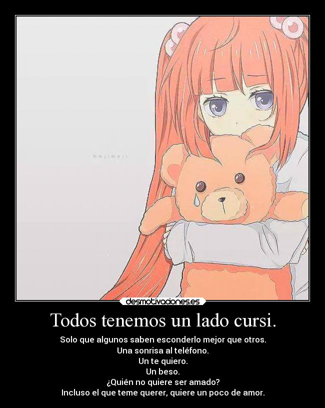Todos tenemos un lado cursi. - Solo que algunos saben esconderlo mejor que otros.
Una sonrisa al teléfono.
Un te quiero.
Un beso.
¿Quién no quiere ser amado?
Incluso el que teme querer, quiere un poco de amor.