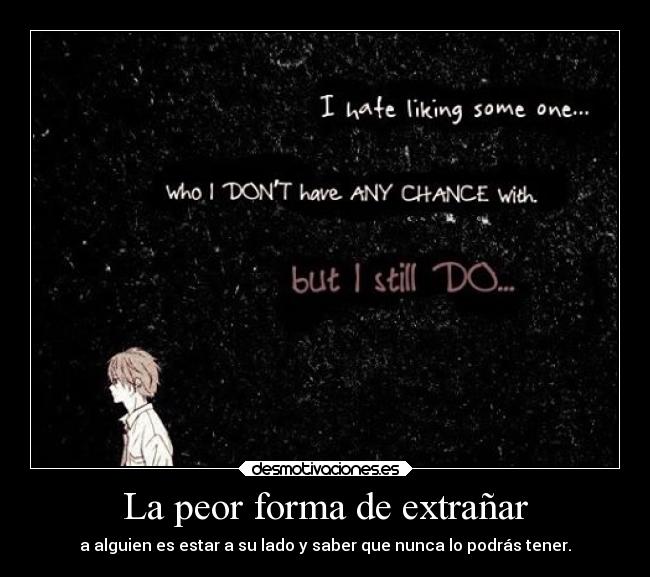 La peor forma de extrañar - a alguien es estar a su lado y saber que nunca lo podrás tener.