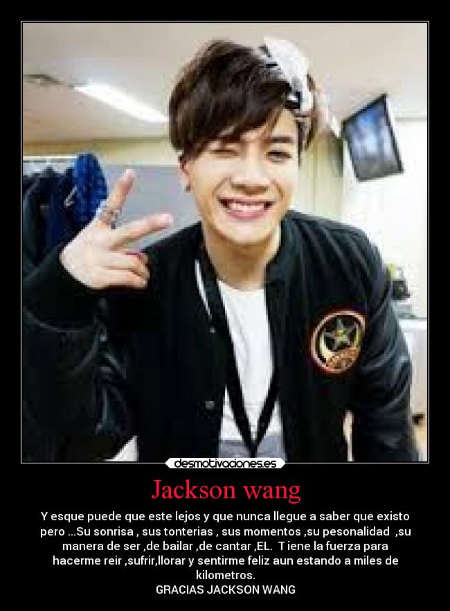 Jackson wang - Y esque puede que este lejos y que nunca llegue a saber que existo
pero ...Su sonrisa , sus tonterias , sus momentos ,su pesonalidad ,su
manera de ser ,de bailar ,de cantar ,EL. T iene la fuerza para
hacerme reir ,sufrir,llorar y sentirme feliz aun estando a miles de
kilometros.
GRACIAS JACKSON WANG
