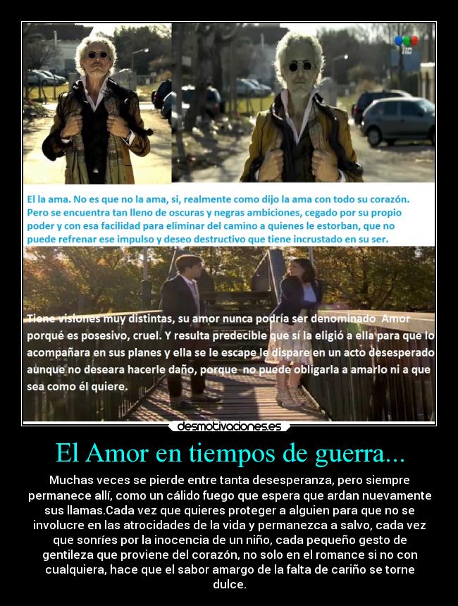 El Amor en tiempos de guerra... - Muchas veces se pierde entre tanta desesperanza, pero siempre
permanece allí, como un cálido fuego que espera que ardan nuevamente
sus llamas.Cada vez que quieres proteger a alguien para que no se
involucre en las atrocidades de la vida y permanezca a salvo, cada vez
que sonríes por la inocencia de un niño, cada pequeño gesto de
gentileza que proviene del corazón, no solo en el romance si no con
cualquiera, hace que el sabor amargo de la falta de cariño se torne
dulce.